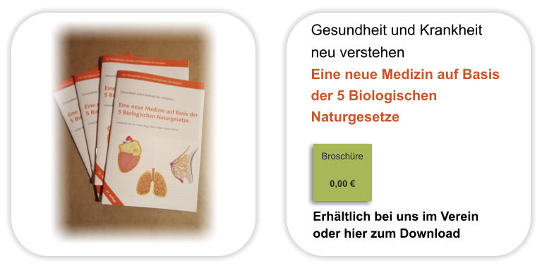 Gesundheit und Krankheit  neu verstehen Eine neue Medizin auf Basis der 5 Biologischen  Naturgesetze                                                                            Broschüre                                                                                                                                     0,00 €                              Erhältlich bei uns im Verein oder hier zum Download