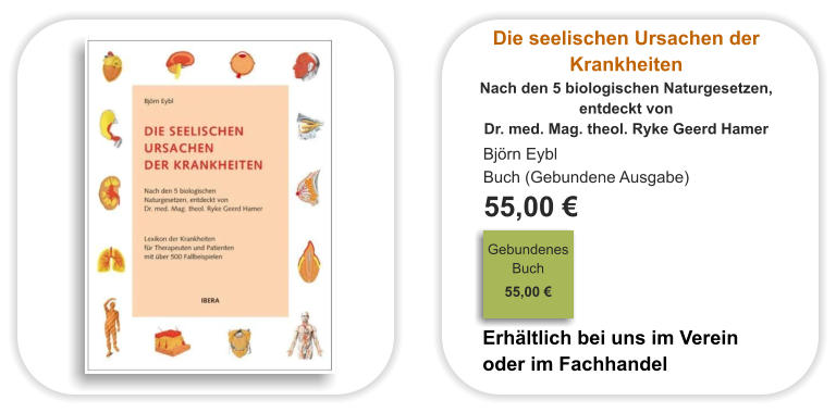 Die seelischen Ursachen der Krankheiten Nach den 5 biologischen Naturgesetzen,  entdeckt von  Dr. med. Mag. theol. Ryke Geerd Hamer Björn Eybl Buch (Gebundene Ausgabe)  55,00 €                                                                                Gebundenes Buch                                                                                                                                     55,00 €                              Erhältlich bei uns im Verein oder im Fachhandel