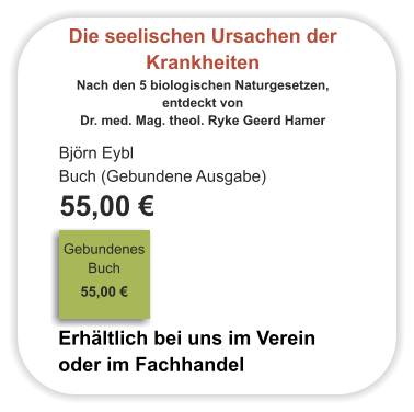 Die seelischen Ursachen der Krankheiten Nach den 5 biologischen Naturgesetzen,  entdeckt von  Dr. med. Mag. theol. Ryke Geerd Hamer Björn Eybl Buch (Gebundene Ausgabe)  55,00 €                                                                                Gebundenes Buch                                                                                                                                     55,00 €                              Erhältlich bei uns im Verein oder im Fachhandel