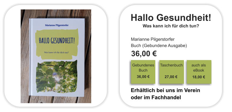 Hallo Gesundheit! Was kann ich für dich tun? Marianne Pilgerstorfer Buch (Gebundene Ausgabe)  36,00 €                                                                                Gebundenes Buch                                                                                                                                     36,00 €                                                               Taschenbuch                                                                                                                                     27,00 €                                                               auch als eBook    18,00 €                       Erhältlich bei uns im Verein oder im Fachhandel