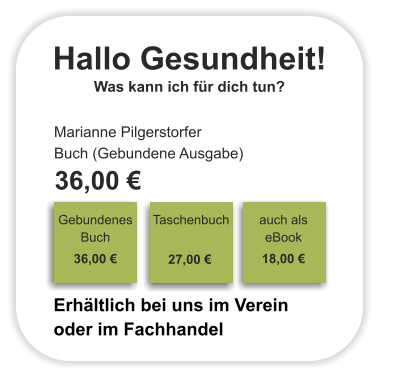 Hallo Gesundheit! Was kann ich für dich tun? Marianne Pilgerstorfer Buch (Gebundene Ausgabe)  36,00 €                                                                                Gebundenes Buch                                                                                                                                     36,00 €                                                               Taschenbuch                                                                                                                                     27,00 €                                                               auch als eBook    18,00 €                              Erhältlich bei uns im Verein oder im Fachhandel