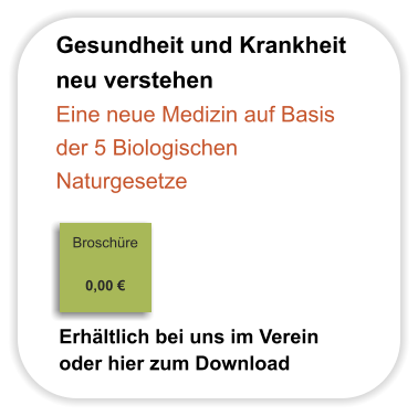 Gesundheit und Krankheit  neu verstehen Eine neue Medizin auf Basis der 5 Biologischen  Naturgesetze                                                                            Broschüre                                                                                                                                     0,00 €                              Erhältlich bei uns im Verein oder hier zum Download