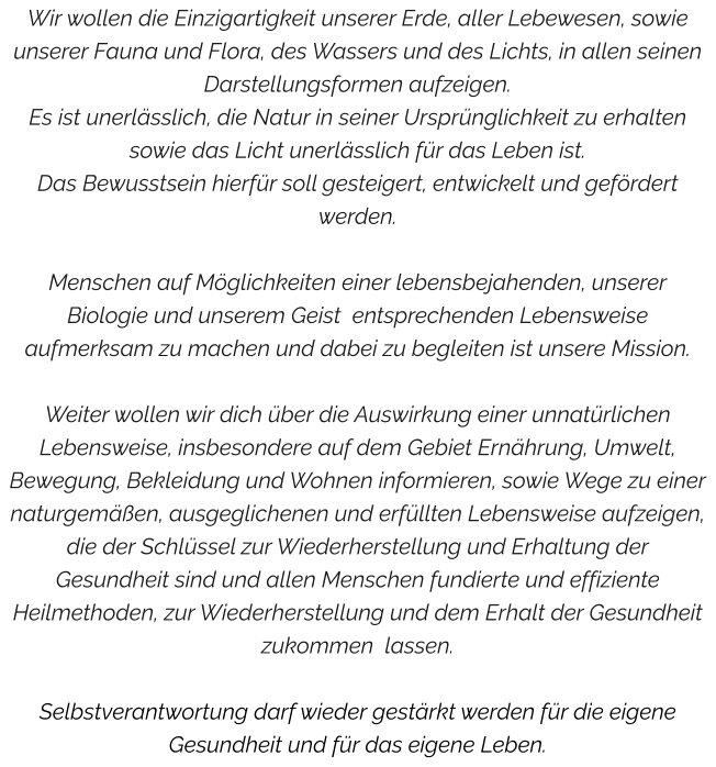 Wir wollen die Einzigartigkeit unserer Erde, aller Lebewesen, sowie unserer Fauna und Flora, des Wassers und des Lichts, in allen seinen Darstellungsformen aufzeigen. Es ist unerlässlich, die Natur in seiner Ursprünglichkeit zu erhalten sowie das Licht unerlässlich für das Leben ist. Das Bewusstsein hierfür soll gesteigert, entwickelt und gefördert werden.   Menschen auf Möglichkeiten einer lebensbejahenden, unserer Biologie und unserem Geist  entsprechenden Lebensweise aufmerksam zu machen und dabei zu begleiten ist unsere Mission.  Weiter wollen wir dich über die Auswirkung einer unnatürlichen Lebensweise, insbesondere auf dem Gebiet Ernährung, Umwelt, Bewegung, Bekleidung und Wohnen informieren, sowie Wege zu einer naturgemäßen, ausgeglichenen und erfüllten Lebensweise aufzeigen, die der Schlüssel zur Wiederherstellung und Erhaltung der Gesundheit sind und allen Menschen fundierte und effiziente Heilmethoden, zur Wiederherstellung und dem Erhalt der Gesundheit zukommen  lassen.  Selbstverantwortung darf wieder gestärkt werden für die eigene Gesundheit und für das eigene Leben.