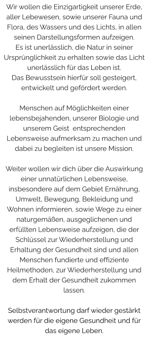 Wir wollen die Einzigartigkeit unserer Erde, aller Lebewesen, sowie unserer Fauna und Flora, des Wassers und des Lichts, in allen seinen Darstellungsformen aufzeigen. Es ist unerlässlich, die Natur in seiner Ursprünglichkeit zu erhalten sowie das Licht unerlässlich für das Leben ist. Das Bewusstsein hierfür soll gesteigert, entwickelt und gefördert werden.   Menschen auf Möglichkeiten einer lebensbejahenden, unserer Biologie und unserem Geist  entsprechenden Lebensweise aufmerksam zu machen und dabei zu begleiten ist unsere Mission.  Weiter wollen wir dich über die Auswirkung einer unnatürlichen Lebensweise, insbesondere auf dem Gebiet Ernährung, Umwelt, Bewegung, Bekleidung und Wohnen informieren, sowie Wege zu einer naturgemäßen, ausgeglichenen und erfüllten Lebensweise aufzeigen, die der Schlüssel zur Wiederherstellung und Erhaltung der Gesundheit sind und allen Menschen fundierte und effiziente Heilmethoden, zur Wiederherstellung und dem Erhalt der Gesundheit zukommen  lassen.  Selbstverantwortung darf wieder gestärkt werden für die eigene Gesundheit und für das eigene Leben.